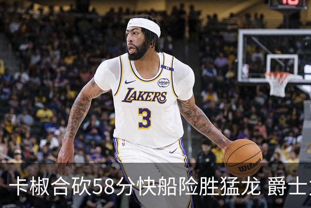 卡椒合砍58分快船险胜猛龙 爵士力克掘金3连胜